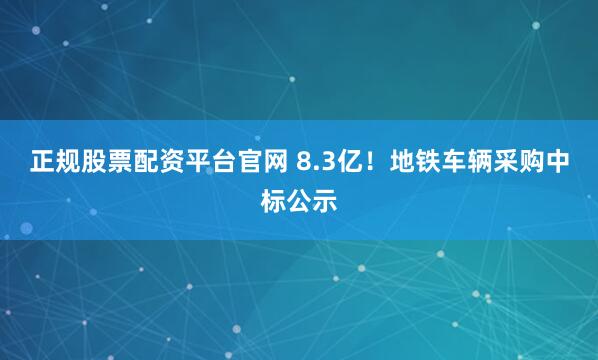 正规股票配资平台官网 8.3亿！地铁车辆采购中标公示