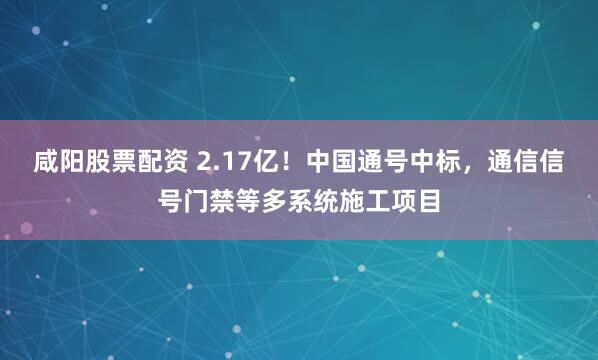 咸阳股票配资 2.17亿!中国通号中标,通信信号门禁等多系统施工项目