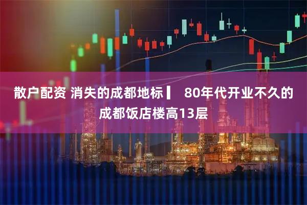 散户配资 消失的成都地标 ▎ 80年代开业不久的成都饭店楼高13层