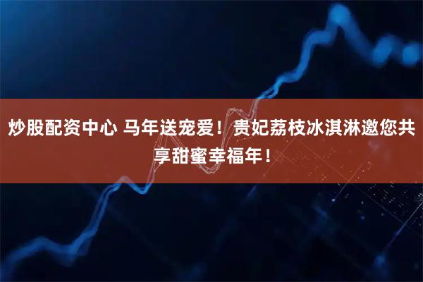 炒股配资中心 马年送宠爱！贵妃荔枝冰淇淋邀您共享甜蜜幸福年！
