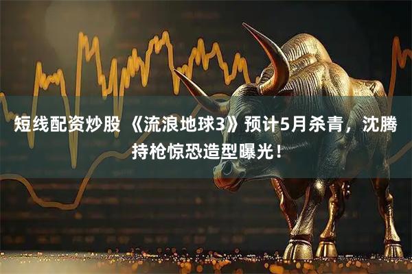 短线配资炒股 《流浪地球3》预计5月杀青，沈腾持枪惊恐造型曝光！