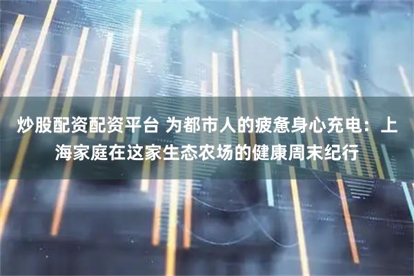 炒股配资配资平台 为都市人的疲惫身心充电:上海家庭在这家生态农场的健康周末纪行