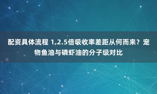 配资具体流程 1.2.5倍吸收率差距从何而来？宠物鱼油与磷虾油的分子级对比