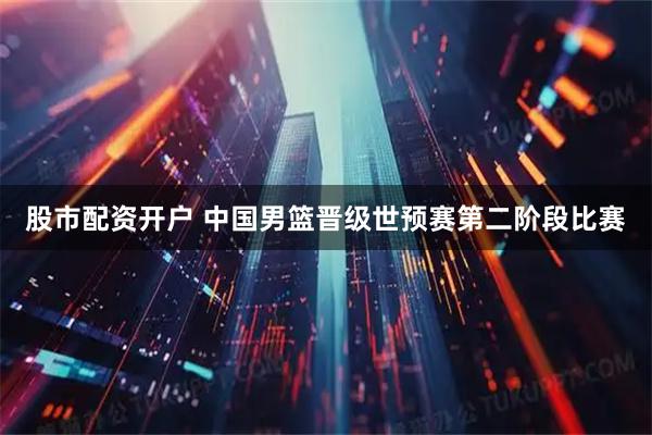 股市配资开户 中国男篮晋级世预赛第二阶段比赛