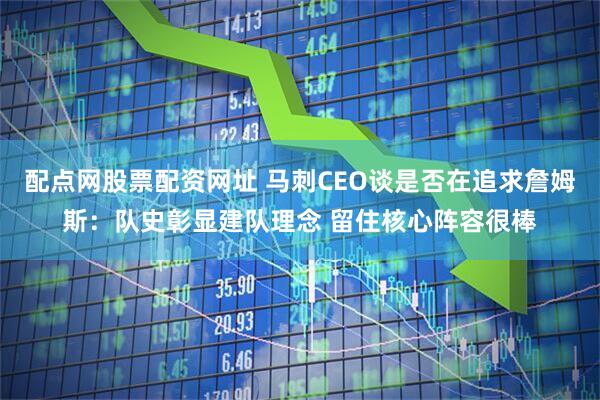配点网股票配资网址 马刺CEO谈是否在追求詹姆斯：队史彰显建队理念 留住核心阵容很棒