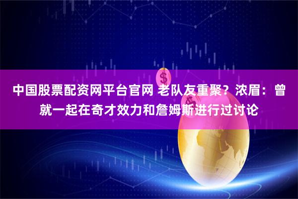 中国股票配资网平台官网 老队友重聚？浓眉：曾就一起在奇才效力和詹姆斯进行过讨论
