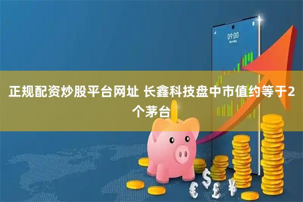 正规配资炒股平台网址 长鑫科技盘中市值约等于2个茅台