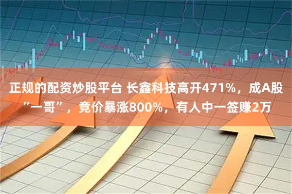 正规的配资炒股平台 长鑫科技高开471%，成A股“一哥”，竞价暴涨800%，有人中一签赚2万