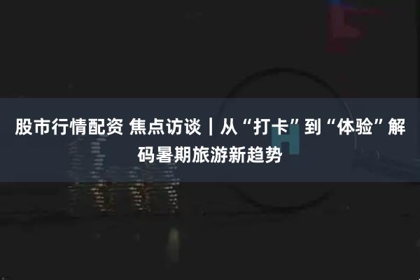股市行情配资 焦点访谈｜从“打卡”到“体验”解码暑期旅游新趋势