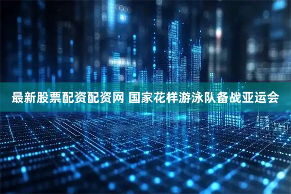 最新股票配资配资网 国家花样游泳队备战亚运会