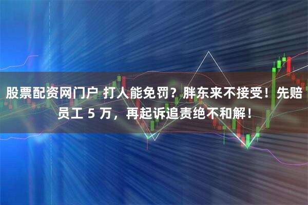 股票配资网门户 打人能免罚？胖东来不接受！先赔员工 5 万，再起诉追责绝不和解！